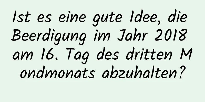 Ist es eine gute Idee, die Beerdigung im Jahr 2018 am 16. Tag des dritten Mondmonats abzuhalten?