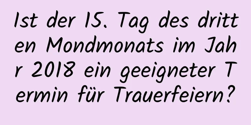 Ist der 15. Tag des dritten Mondmonats im Jahr 2018 ein geeigneter Termin für Trauerfeiern?