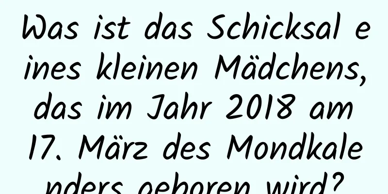 Was ist das Schicksal eines kleinen Mädchens, das im Jahr 2018 am 17. März des Mondkalenders geboren wird?