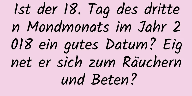 Ist der 18. Tag des dritten Mondmonats im Jahr 2018 ein gutes Datum? Eignet er sich zum Räuchern und Beten?