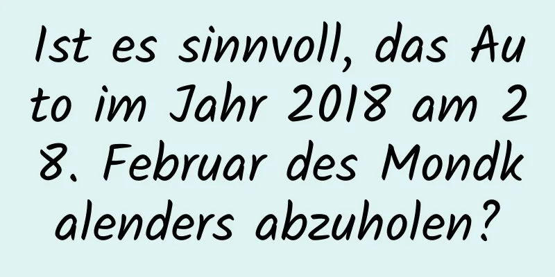 Ist es sinnvoll, das Auto im Jahr 2018 am 28. Februar des Mondkalenders abzuholen?