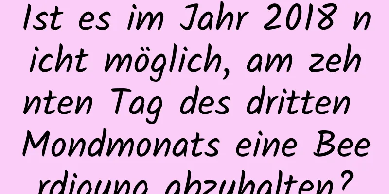 Ist es im Jahr 2018 nicht möglich, am zehnten Tag des dritten Mondmonats eine Beerdigung abzuhalten?