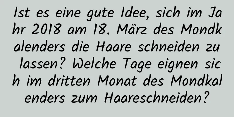 Ist es eine gute Idee, sich im Jahr 2018 am 18. März des Mondkalenders die Haare schneiden zu lassen? Welche Tage eignen sich im dritten Monat des Mondkalenders zum Haareschneiden?