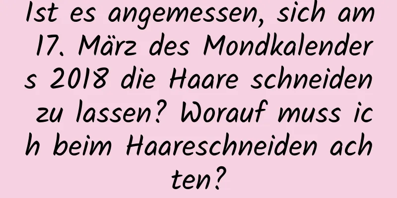 Ist es angemessen, sich am 17. März des Mondkalenders 2018 die Haare schneiden zu lassen? Worauf muss ich beim Haareschneiden achten?