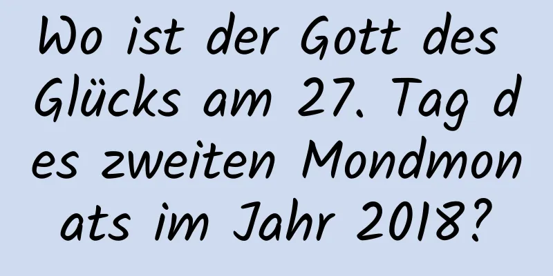 Wo ist der Gott des Glücks am 27. Tag des zweiten Mondmonats im Jahr 2018?