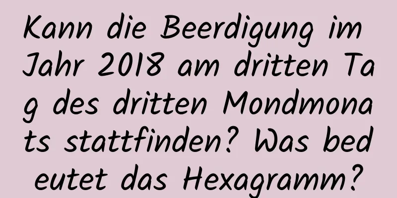 Kann die Beerdigung im Jahr 2018 am dritten Tag des dritten Mondmonats stattfinden? Was bedeutet das Hexagramm?