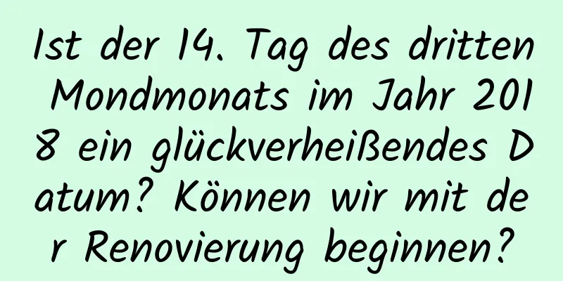 Ist der 14. Tag des dritten Mondmonats im Jahr 2018 ein glückverheißendes Datum? Können wir mit der Renovierung beginnen?