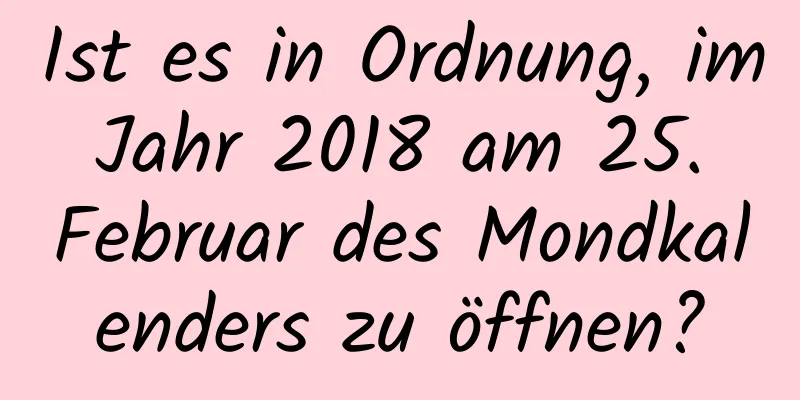 Ist es in Ordnung, im Jahr 2018 am 25. Februar des Mondkalenders zu öffnen?