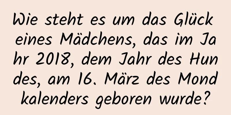 Wie steht es um das Glück eines Mädchens, das im Jahr 2018, dem Jahr des Hundes, am 16. März des Mondkalenders geboren wurde?