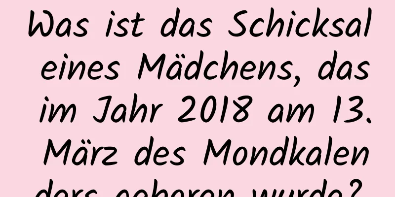 Was ist das Schicksal eines Mädchens, das im Jahr 2018 am 13. März des Mondkalenders geboren wurde?