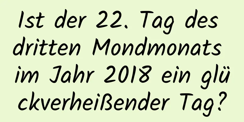 Ist der 22. Tag des dritten Mondmonats im Jahr 2018 ein glückverheißender Tag?