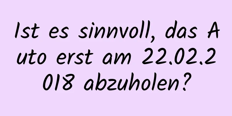 Ist es sinnvoll, das Auto erst am 22.02.2018 abzuholen?