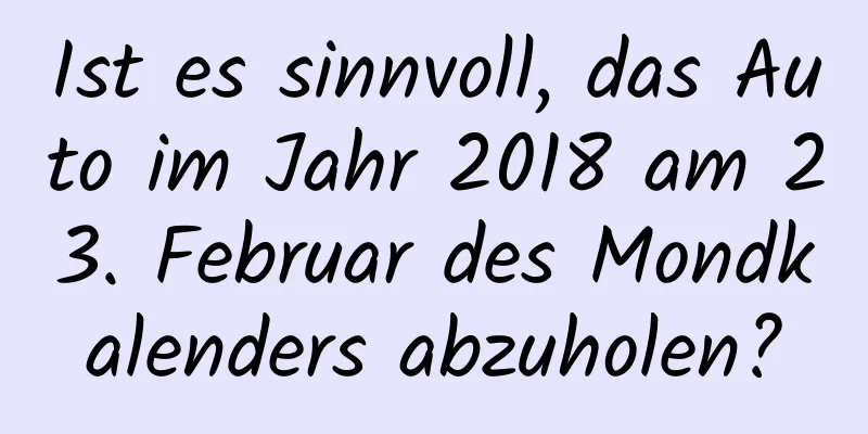 Ist es sinnvoll, das Auto im Jahr 2018 am 23. Februar des Mondkalenders abzuholen?