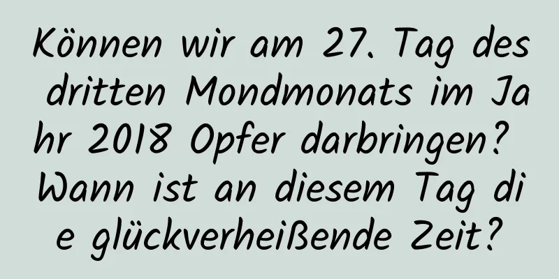 Können wir am 27. Tag des dritten Mondmonats im Jahr 2018 Opfer darbringen? Wann ist an diesem Tag die glückverheißende Zeit?