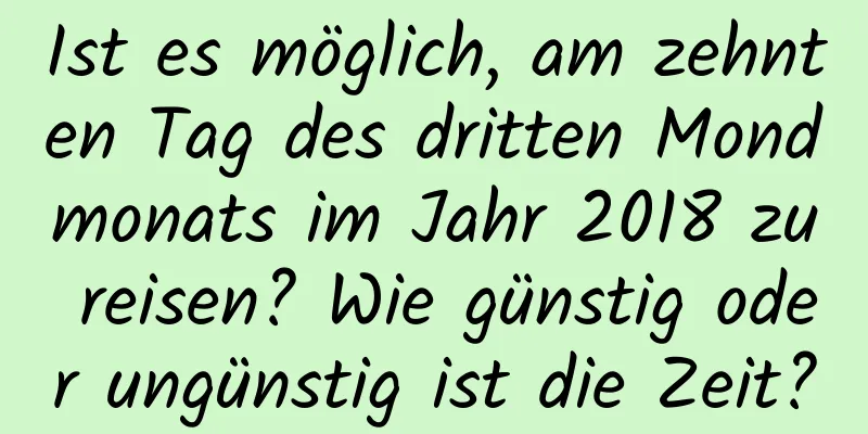 Ist es möglich, am zehnten Tag des dritten Mondmonats im Jahr 2018 zu reisen? Wie günstig oder ungünstig ist die Zeit?