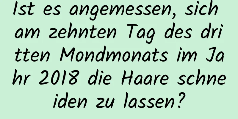 Ist es angemessen, sich am zehnten Tag des dritten Mondmonats im Jahr 2018 die Haare schneiden zu lassen?