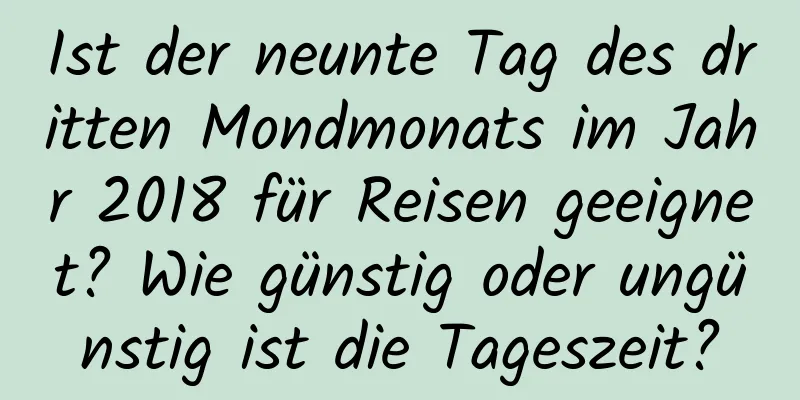 Ist der neunte Tag des dritten Mondmonats im Jahr 2018 für Reisen geeignet? Wie günstig oder ungünstig ist die Tageszeit?