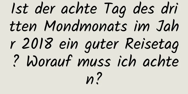 Ist der achte Tag des dritten Mondmonats im Jahr 2018 ein guter Reisetag? Worauf muss ich achten?