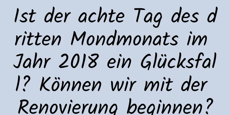 Ist der achte Tag des dritten Mondmonats im Jahr 2018 ein Glücksfall? Können wir mit der Renovierung beginnen?