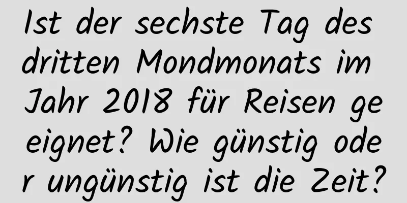 Ist der sechste Tag des dritten Mondmonats im Jahr 2018 für Reisen geeignet? Wie günstig oder ungünstig ist die Zeit?