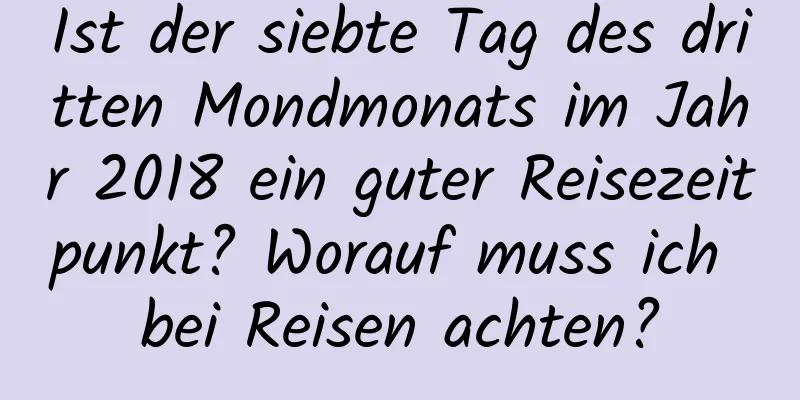 Ist der siebte Tag des dritten Mondmonats im Jahr 2018 ein guter Reisezeitpunkt? Worauf muss ich bei Reisen achten?