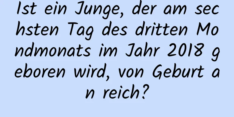 Ist ein Junge, der am sechsten Tag des dritten Mondmonats im Jahr 2018 geboren wird, von Geburt an reich?