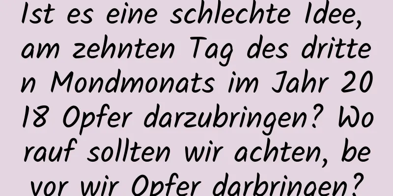 Ist es eine schlechte Idee, am zehnten Tag des dritten Mondmonats im Jahr 2018 Opfer darzubringen? Worauf sollten wir achten, bevor wir Opfer darbringen?