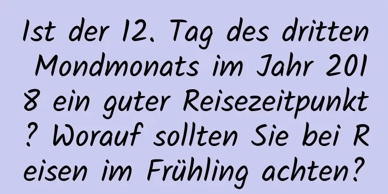 Ist der 12. Tag des dritten Mondmonats im Jahr 2018 ein guter Reisezeitpunkt? Worauf sollten Sie bei Reisen im Frühling achten?