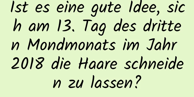 Ist es eine gute Idee, sich am 13. Tag des dritten Mondmonats im Jahr 2018 die Haare schneiden zu lassen?