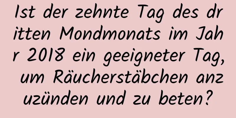 Ist der zehnte Tag des dritten Mondmonats im Jahr 2018 ein geeigneter Tag, um Räucherstäbchen anzuzünden und zu beten?