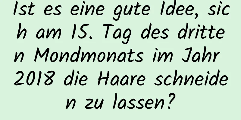 Ist es eine gute Idee, sich am 15. Tag des dritten Mondmonats im Jahr 2018 die Haare schneiden zu lassen?