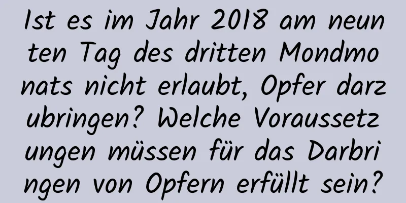 Ist es im Jahr 2018 am neunten Tag des dritten Mondmonats nicht erlaubt, Opfer darzubringen? Welche Voraussetzungen müssen für das Darbringen von Opfern erfüllt sein?