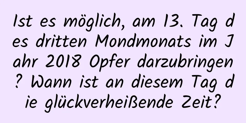 Ist es möglich, am 13. Tag des dritten Mondmonats im Jahr 2018 Opfer darzubringen? Wann ist an diesem Tag die glückverheißende Zeit?