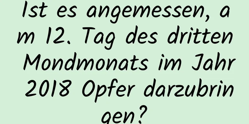 Ist es angemessen, am 12. Tag des dritten Mondmonats im Jahr 2018 Opfer darzubringen?