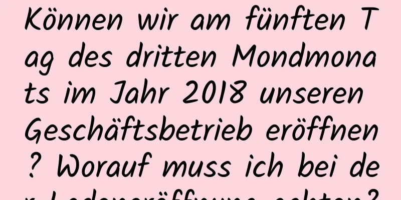 Können wir am fünften Tag des dritten Mondmonats im Jahr 2018 unseren Geschäftsbetrieb eröffnen? Worauf muss ich bei der Ladeneröffnung achten?