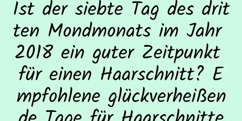 Ist der siebte Tag des dritten Mondmonats im Jahr 2018 ein guter Zeitpunkt für einen Haarschnitt? Empfohlene glückverheißende Tage für Haarschnitte