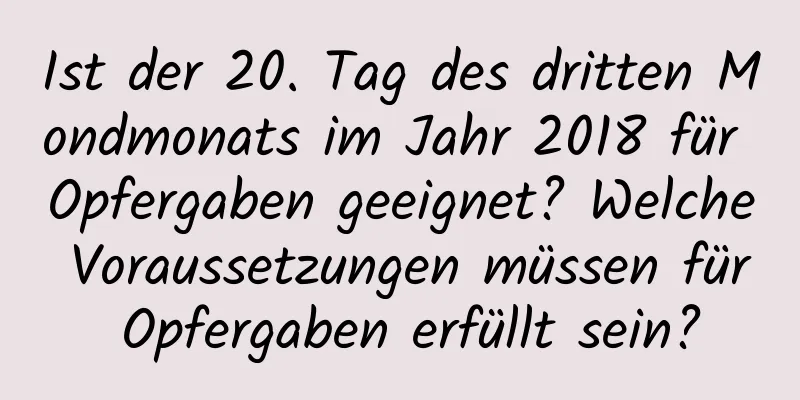 Ist der 20. Tag des dritten Mondmonats im Jahr 2018 für Opfergaben geeignet? Welche Voraussetzungen müssen für Opfergaben erfüllt sein?