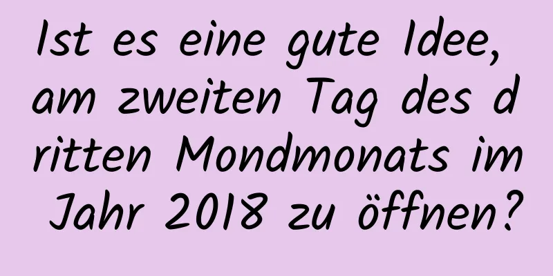 Ist es eine gute Idee, am zweiten Tag des dritten Mondmonats im Jahr 2018 zu öffnen?