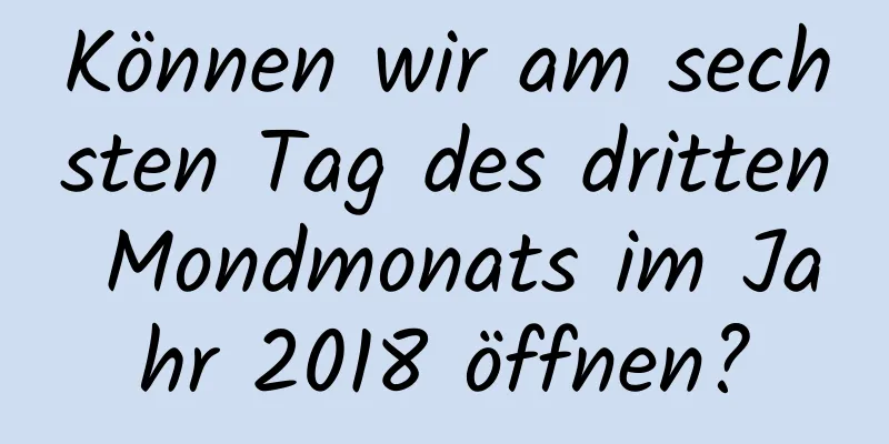 Können wir am sechsten Tag des dritten Mondmonats im Jahr 2018 öffnen?