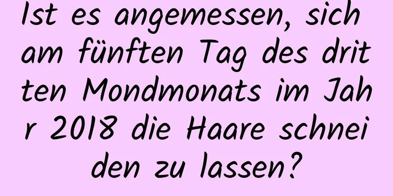 Ist es angemessen, sich am fünften Tag des dritten Mondmonats im Jahr 2018 die Haare schneiden zu lassen?