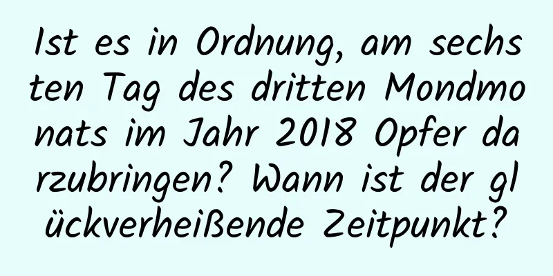 Ist es in Ordnung, am sechsten Tag des dritten Mondmonats im Jahr 2018 Opfer darzubringen? Wann ist der glückverheißende Zeitpunkt?