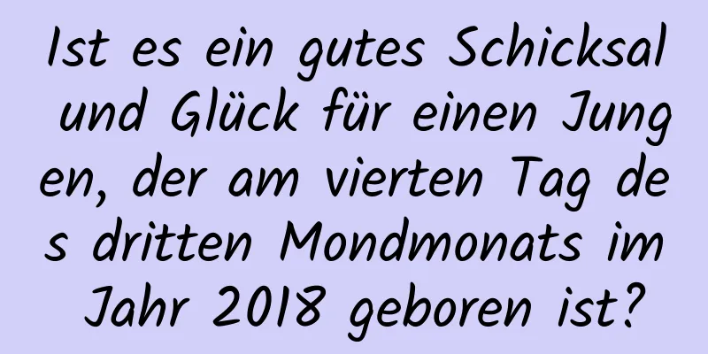 Ist es ein gutes Schicksal und Glück für einen Jungen, der am vierten Tag des dritten Mondmonats im Jahr 2018 geboren ist?