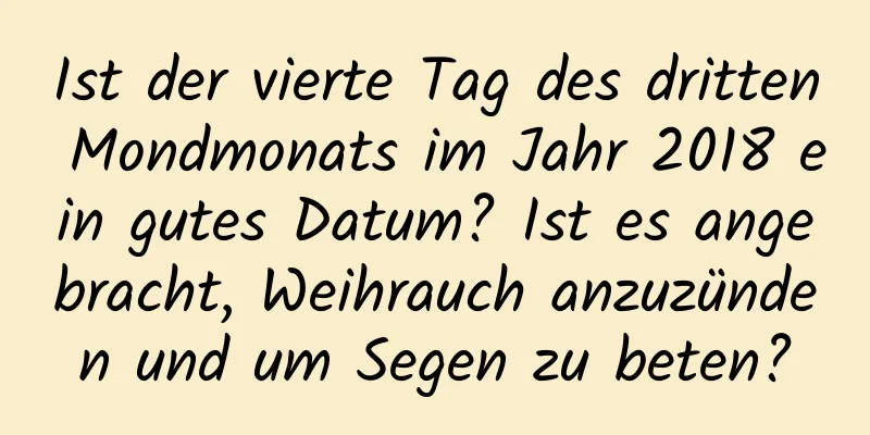 Ist der vierte Tag des dritten Mondmonats im Jahr 2018 ein gutes Datum? Ist es angebracht, Weihrauch anzuzünden und um Segen zu beten?