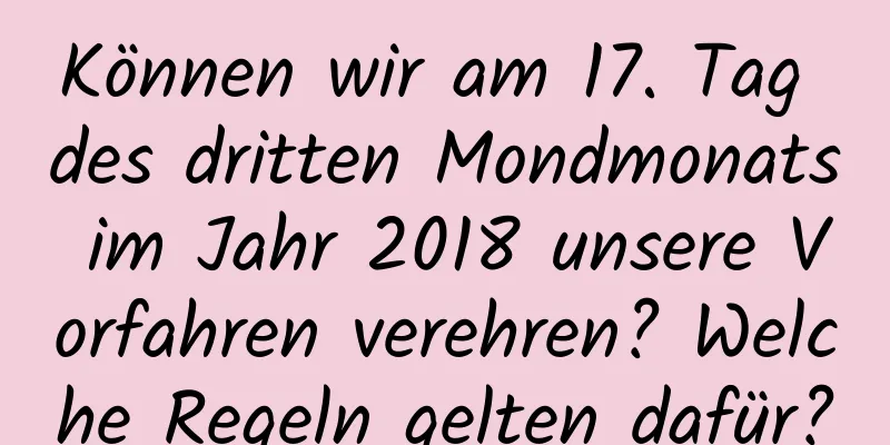 Können wir am 17. Tag des dritten Mondmonats im Jahr 2018 unsere Vorfahren verehren? Welche Regeln gelten dafür?