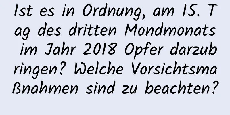 Ist es in Ordnung, am 15. Tag des dritten Mondmonats im Jahr 2018 Opfer darzubringen? Welche Vorsichtsmaßnahmen sind zu beachten?