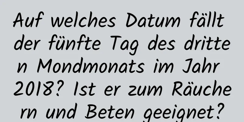 Auf welches Datum fällt der fünfte Tag des dritten Mondmonats im Jahr 2018? Ist er zum Räuchern und Beten geeignet?