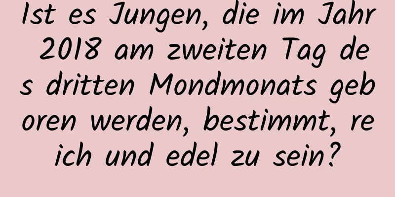 Ist es Jungen, die im Jahr 2018 am zweiten Tag des dritten Mondmonats geboren werden, bestimmt, reich und edel zu sein?