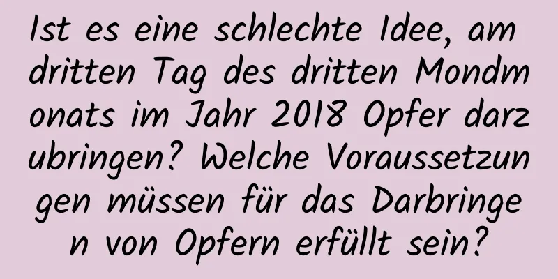 Ist es eine schlechte Idee, am dritten Tag des dritten Mondmonats im Jahr 2018 Opfer darzubringen? Welche Voraussetzungen müssen für das Darbringen von Opfern erfüllt sein?