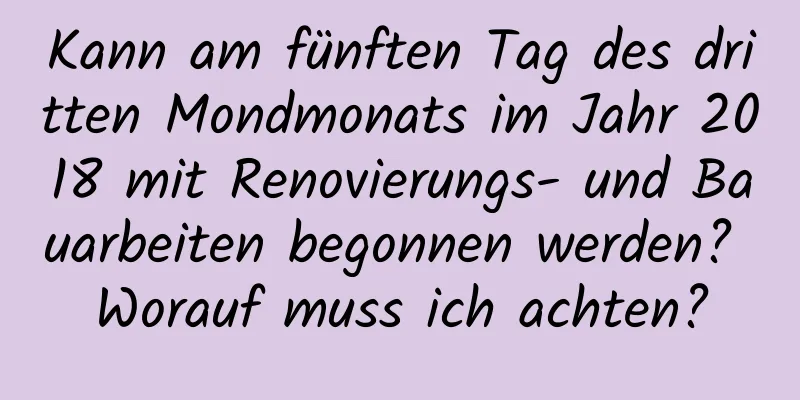 Kann am fünften Tag des dritten Mondmonats im Jahr 2018 mit Renovierungs- und Bauarbeiten begonnen werden? Worauf muss ich achten?