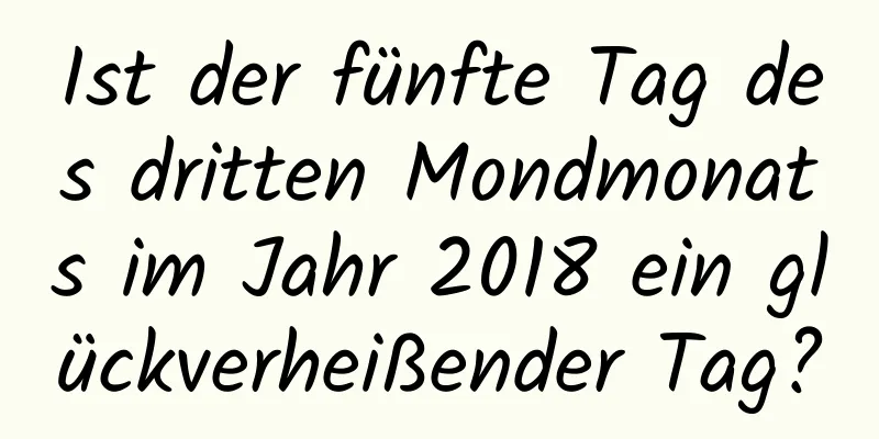 Ist der fünfte Tag des dritten Mondmonats im Jahr 2018 ein glückverheißender Tag?